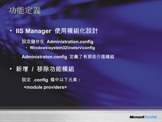 功能定義 IIS Manager  使用模組化設計 設定儲存在  Administration.config Windows\system32\inetsrv\config Administraton.config  定義了有那些介面模組 新增  /  移除功能模組 設定  .config  檔中以下元素 : <module providers> 