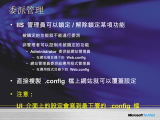 委派管理 IIS  管理員可以鎖定 / 解除鎖定某項功能 被鎖定的功能就不能進行委派 非管理者可以控制未被鎖定的功能 Administrator  委派給網站管理員 在網站根目錄下的  Web.config 網站管理員委派給應用程式管理員 在應用程式目錄下的  Web.config 直接複製  .config  檔上網站就可以覆蓋設定 注意 :  UI  介面上的設定會寫到最下層的  .config  檔 