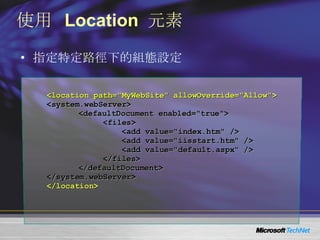 使用  Location  元素 指定特定路徑下的組態設定 <location path="MyWebSite" allowOverride="Allow"> <system.webServer> <defaultDocument enabled="true"> <files> <add value="index.htm" /> <add value="iisstart.htm" /> <add value="default.aspx" /> </files> </defaultDocument> </system.webServer> </location> 