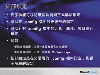 細部鎖定 委派功能可以將整個功能鎖定或解除鎖定 可以在  .config  檔中設更細部的鎖定 可以針對  .config  檔中的元素、屬性、項目進行鎖定 例如 : 委派身份驗證，但是一定要有匿名存取驗證 委派首頁設定，但是一定要有  Contoso.aspx 細部鎖定是在父階層的  .config  檔中設定，影響子階層的設定 