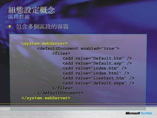 組態設定概念 區段群組 <system.webServer> <defaultDocument enabled="true"> <files> <add value="Default.htm" /> <add value="Default.asp" /> <add value="index.htm" /> <add value="index.html" /> <add value="iisstart.htm" /> <add value="default.aspx" /> </files> </defaultDocument> </system.webServer> 包含多個區段的容器 