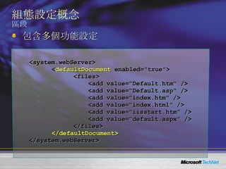 組態設定概念 區段 <system.webServer> < defaultDocument  enabled="true"> <files> <add value="Default.htm" /> <add value="Default.asp" /> <add value="index.htm" /> <add value="index.html" /> <add value="iisstart.htm" /> <add value="default.aspx" /> </files> </defaultDocument> </system.webServer> 包含多個功能設定 