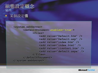 組態設定概念 屬性 <system.webServer> <defaultDocument  enabled="true" > <files> <add value="Default.htm" /> <add value="Default.asp" /> <add value="index.htm" /> <add value="index.html" /> <add value="iisstart.htm" /> <add value="default.aspx" /> </files> </defaultDocument> </system.webServer> 某個設定值 