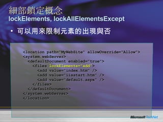 可以用來限制元素的出現與否 細部鎖定概念 lockElements, lockAllElementsExcept <location path="MyWebSite" allowOverride="Allow"> <system.webServer> <defaultDocument enabled="true"> <files  lockElements="add" > <add value="index.htm" /> <add value="iisstart.htm" /> <add value="default.aspx" /> </files> </defaultDocument> </system.webServer> </location> 