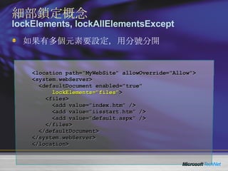 如果有多個元素要設定，用分號分開 <location path="MyWebSite" allowOverride="Allow"> <system.webServer> <defaultDocument enabled="true"  lockElements="files" > <files> <add value="index.htm" /> <add value="iisstart.htm" /> <add value="default.aspx" /> </files> </defaultDocument> </system.webServer> </location> 細部鎖定概念 lockElements, lockAllElementsExcept 