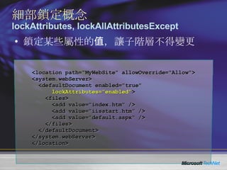 鎖定某些屬性的值，讓子階層不得變更 細部鎖定概念 lockAttributes, lockAllAttributesExcept <location path="MyWebSite" allowOverride="Allow"> <system.webServer> <defaultDocument enabled="true"  lockAttributes="enabled" > <files> <add value="index.htm" /> <add value="iisstart.htm" /> <add value="default.aspx" /> </files> </defaultDocument> </system.webServer> </location> 
