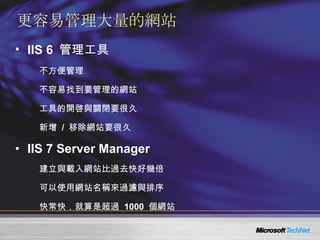 更容易管理大量的網站 IIS 6  管理工具 不方便管理 不容易找到要管理的網站 工具的開啓與關閉要很久 新增  /  移除網站要很久 IIS 7 Server Manager 建立與載入網站比過去快好幾倍 可以使用網站名稱來過濾與排序 快常快，就算是超過  1000  個網站 