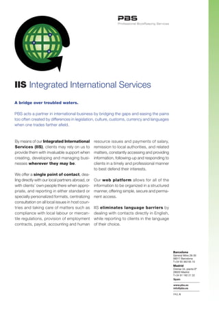 IIS Integrated International Services
A bridge over troubled waters.

PBS acts a partner in international business by bridging the gaps and easing the pains
too often created by differences in legislation, culture, customs, currency and languages
when one trades farther afield.



By means of our Integrated International           resource issues and payments of salary,
Services (IIS), clients may rely on us to          remission to local authorities, and related
provide them with invaluable support when          matters, constantly accessing and providing
creating, developing and managing busi-            information, following-up and responding to
nesses wherever they may be.                       clients in a timely and professional manner
                                                   to best defend their interests.
We offer a single point of contact, dea-
ling directly with our local partners abroad, or   Our web platform allows for all of the
with clients’ own people there when appro-         information to be organized in a structured
priate, and reporting in either standard or        manner, offering simple, secure and perma-
specially personalized formats, centralizing       nent access.
consultation on all local issues in host coun-
tries and taking care of matters such as           IIS eliminates language barriers by
compliance with local labour or mercan-            dealing with contacts directly in English,
tile regulations, provision of employment          while reporting to clients in the language
contracts, payroll, accounting and human           of their choice.




                                                                                                 Barcelona
                                                                                                 General Mitre 28-30
                                                                                                 08017 Barcelona
                                                                                                 T+34 93 363 65 10
                                                                                                 Madrid
                                                                                                 Orense 34, planta 8ª
                                                                                                 28020 Madrid
                                                                                                 T+34 91 192 21 22
                                                                                                 Spain

                                                                                                 www.pbs.es
                                                                                                 info@pbs.es

                                                                                                 PAG.1
 