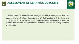 ASSESSMENT OF LEARNING OUTCOME
3
Based from the consolidated result/TIA of the assessment for the first
quarter, the graph shows improvement of their grades with the help and
constant guidance of the parents . It implies collaborative support between the
parents and teachers to improve their optimum abilities and strengthen their
weaknesses.
 