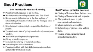 Good Practices
Best Practices in Modular Learning
❖ Parents are only required to get module.
❖ No entry without wearing face mask and face shield.
❖ If ever parents did not arrive at the date and day of
schedule to get modules/teacher seek the barangay tanod to
do the distribution.
❖ Scheduling of giving modules to avoid the flocking of
parents.
❖ The designated area of giving modules is only through the
window.
❖ Avoid kids entering the school premises
❖ Giving health kit to parents
❖ Eliminate the sharing of materials/module.
❖ Monitoring the health of students.
❖ Parents should sit with their kids in answering modules
/either elder brothers or sisters.
Best Practices in Online Learning
❖ Giving of link one hour before class.
❖ Giving of homework and projects.
❖ Always implement regular
assessment and readiness.
❖ Make materials accessible.
❖ Submitting of pictures and videos
daily.
❖ Giving of announcement and
important reminders.
 