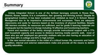 Summary
Imbiao Integrated School is one of the farthest barangay schools in Roxas East
District, Roxas, Isabela. It is a competitive, fast -growing and thriving school. Despite its
geographical location, it has been evaluated and validated as level 2 in School- Based
Management due to its impressive achievements and successes. There are adequate
classrooms and seats for learners based on the inventory of physical facilities. Despite
260 learners enrolled, its resources are sufficient, and for grade 6 learning materials are
inadequate but the teacher-in-charge including 10 effective and functioning teachers.
Parent and members of the family strongly provide instructional support with a 77%
and household capacity and access to distance learning mostly parents walk, most of
them who are self employed are generally mothers who are also having an education of
more than 20% in college and 43% in high school.
In the new normal education in the midst of a critical human life, economic and health
condition, internal and external stakeholders make and provide all the means to deliver
quality education.
 
