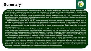 Summary
Based on LR Materials Development and contextualization slide 16, Pie graph represents the Self Learning Modules , Learning Activity
Sheets , Strategic Intervention Materials , Big book, and Small book. The SLMs got 51% among them all because the enrollees from
Kindergarten- Grade 3 are using SLMs Contextualization or we called IBANAG. The LAS got 34% because grade 4 to grade 8 are using it in the
absence of the SLMs in the repository. And the Strategic Intervention Materials got 8% because the SIM is just a supplementary material
needed for remediation or for those who are coping up with the topic. While the big book 4% and Small book 3% because both of them are
just a supplement in a story time related to the topic.
Based on Capability Building and TA slide 17, The pie graph shows the teachers' readiness to modular distance learning for S. Y
2021-2022. The Imbiao Integrated School is composed of 11 regular teachers and 3 volunteers, a total of 14 teachers. 10 out of 14 teachers
are trained and 4 out of 14 teachers are untrained. Amidst the pandemic, learning and teaching must go on. That's why we teachers are
attending seminars/webinars to gain new knowledge, skills in order to improve our performance and apply it to day-to-day activities and
deliver quality education.
Based on Partnership Initiatives slide 18, This pie graph shows the different partnership initiatives our school implemented. Brigada
Eskwela got the highest support from the stakeholders next the Brigada Pagbasa with 35% participation from parents and pupils through
monitoring and online reading assessment. 15%from Other Supports & Partnerships, these are the solicited school materials and printers and
5% support from GPTA officials and members. The school coordinates with LGU's or other NGOs and volunteers through MOA/request
letters, online meetings , post online advocacy and seeking Facebook account/cellphone numbers of prospect partners.
Based on GOOD PRACTICES IN THE IMPLEMENTATION OF THE CURRICULUM slides 19- 20, The Best Practices in Modular Learning are;
Parents are only required to get modules. If ever parents did not arrive at the date and day of schedule to get modules/teachers seek the
barangay tanod to do the distribution. Scheduling of giving modules to avoid the flocking of parents. The designated area of giving modules
is only through the window. Avoid kids entering the school premises Giving health kit to parents Eliminate the sharing of materials/modules.
Monitoring the health of students. And for the Best Practices in Online Learning are; Giving a link one hour before class. Giving of homework
and projects. Submitting pictures and videos daily. Giving announcements and important reminders.
 