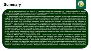 Summary
And for the Implementation CIGPs slides 21- 23, The concerns, Issues, gaps and problems are 1.Learning Environment, 2. Learning
Materials, 3. Technology, 4.Other Issues and Concerns(A. Some parents are impatient to take their children’s SLMs, B. Some parents cannot
teach their children because they cannot even read.), 5.Communication.
Its Resolution made are 1.A. Meet the parents through a virtual online meeting to discuss and let them know that they should supervise
and guide their children to do the modules first before doing household chores.1.B. Schedule a meeting of all parents via virtual online to
deal with such matters and provide suggestions or better solutions to address their problems.2.A. Inform the learners through group chat
that they must answer all the tasks found in the modules because eventually they will benefit from high marks.2.B. Seek the help of a
teacher adviser in charge of the grade so that he or she can translate the lesson into the mother- tongue language so that the students can
understand.3.A. Advise parents to be patient in finding a place where they can find a good internet connection.3.B. Advise learners/parents
to seek help from their friends, relatives, and peers to help them learn how to manipulate cell phones using different learning platforms.4.A.
Meet parents through virtual online meetings to discuss the importance of education and emphasize embracing the new normal of
education especially in this time of "Pandemic" that children's education should continue and not be neglected.4.B. Advise parents to seek
the help of their relatives in assisting their children in making/doing their modules.5.A. Advise parents to seek information from the adviser
through friends or colleagues to update their children's needs.
Its Results of Actions Taken are mostly positive in result; 1.A. Some parents supervise and guide their children in making Self-Learning
Modules before doing household chores.1.B. Parents realized that supervising their children in answering their modules is more
important.2.A. Learners are very much willing to do their modules especially to those grade conscious.2.B. The Kindergarten teacher
wholeheartedly accepted the challenge.3.A. Some parents are grateful to teachers for their endless support in helping and monitoring
children for the good of their learning.3.B. Learners/Parents have learned to use different learning platforms through actual/ hands-on.4.A.
Parents promise to take their children's modules to the distribution schedule.4.B. Parents have been successful in enlisting the help of
relatives to assist students with their lessons.5.A. Now almost all parents do not neglect to ask their friends about the activity of learners
 