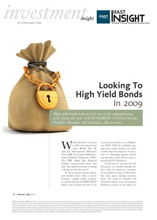 investment                                                                                                                                            insight
              by St ephanie t h n g




                                                                                                                                                Looking To
                                                                                                                                           High Yield Bonds
                                                                                                                                                    In 2009
                                                                                           High yield bonds look set to be one of the outperforming
                                                                                           asset classes this year. DaviD Harris, Us Fixed income
                                                                                           Portfolio Manager with schroders, tells us more.

image source: stockxpert.com




                                                                                                             W
                                                                                                                          orld growth is forecast                                                a year-on-year basis (as at 28 Janu-
                                                                                                                          to fall to its lowest level                                            ary 2009). With the volatility rag-
                                                                                                                          since World War II,                                                    ing in the equity markets, it is little
                                                                                                             said the International Monetary                                                     wonder that the majority of inves-
                                                                                                             Fund (IMF) in its latest World Eco-                                                 tors are shunning equities, flock-
                                                                                                             nomic Outlook (28 January 2009).                                                    ing instead to safer havens such as
                                                                                                             The IMF added that financial                                                        bonds and US Treasuries.
                                                                                                             markets “remain under stress” and                                                       A safe haven it may be, but US
                                                                                                             that “the global economy is taking                                                  Treasuries are hardly offering the
                                                                                                             a sharp turn for the worse”.                                                        best value for investors currently.
                                                                                                                 In this economic climate, finan-                                                At one point in time in December
                                                                                                             cial markets have taken a severe                                                    last year, panic among investors
                                                                                                             beating – global equity markets,                                                    drove the yield of 3-month US
                                                                                                             as represented by the MSCI World                                                    Treasuries below zero, as investors
                                                                                                             Index, have declined by 40.1% on                                                    flocked en masse to the safety of-


    72                                     |
             February ~ July 2009



   Article disclAimer: This article is not to be construed as an offer or solicitation for the subscription, purchase or sale of any fund. No investment decision should be taken without first viewing a fund’s prospectus. Any advice herein is made on a general basis
   and does not take into account the specific investment objectives of the specific person or group of persons. As some of the authors/contributors may have a personal interest in some of the funds commented on, investors should seek the advice of professional advisers regarding
   the evaluation of any product, unit trust or other financial instruments, report, index, opinion or any other content contained herein, to ensure the investment instrument is suitable for them. In the event that investors choose not to seek advice from a professional adviser, they
   should consider whether the investment instrument is suitable for them. Past performance and any forecast is not necessarily indicative of the future or likely performance of the fund. The value of units and the income from them may fall as well as rise. Opinions expressed
   herein are subject to change without notice. iFAST Financial and/or its licensed financial advisers representatives may own or have positions in the funds of any of the asset management firms or fund houses mentioned or referred to in the article, or any unit trusts or Singapore
   Government Securities bonds related thereto, and may from time to time add or dispose of, or may be materially interested in any such unit trusts or Singapore Government Securities bonds.
 