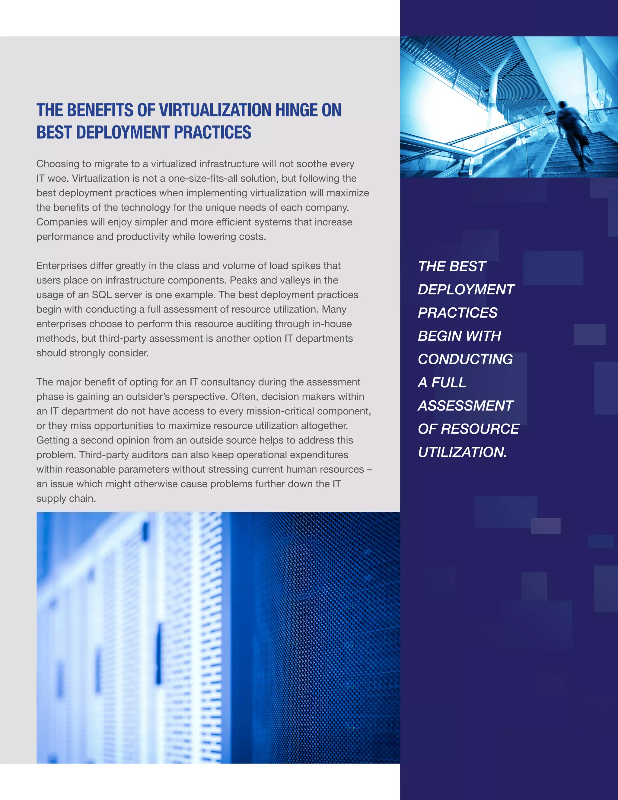THE BENEFITS OF VIRTUALIZATION HINGE ON
BEST DEPLOYMENT PRACTICES
Choosing to migrate to a virtualized infrastructure will not soothe every
IT woe. Virtualization is not a one-size-fits-all solution, but following the
best deployment practices when implementing virtualization will maximize
the benefits of the technology for the unique needs of each company.
Companies will enjoy simpler and more efficient systems that increase
performance and productivity while lowering costs.
Enterprises differ greatly in the class and volume of load spikes that
users place on infrastructure components. Peaks and valleys in the
usage of an SQL server is one example. The best deployment practices
begin with conducting a full assessment of resource utilization. Many
enterprises choose to perform this resource auditing through in-house
methods, but third-party assessment is another option IT departments
should strongly consider.

THE BEST

The major benefit of opting for an IT consultancy during the assessment
phase is gaining an outsider’s perspective. Often, decision makers within
an IT department do not have access to every mission-critical component,
or they miss opportunities to maximize resource utilization altogether.
Getting a second opinion from an outside source helps to address this
problem. Third-party auditors can also keep operational expenditures
within reasonable parameters without stressing current human resources –
an issue which might otherwise cause problems further down the IT
supply chain.

A FULL

DEPLOYMENT
PRACTICES
BEGIN WITH
CONDUCTING
ASSESSMENT
OF RESOURCE
UTILIZATION.

 