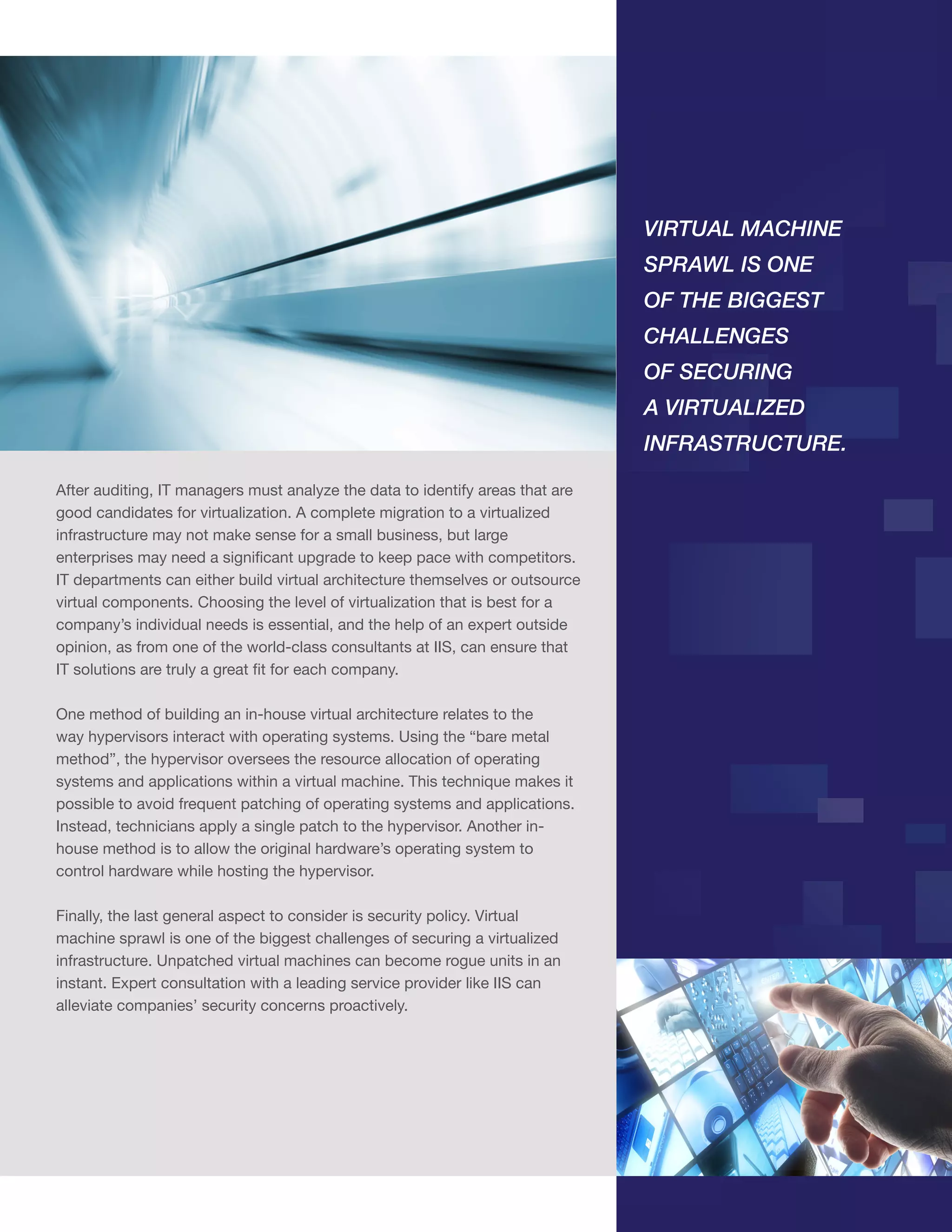 VIRTUAL MACHINE
SPRAWL IS ONE
OF THE BIGGEST
CHALLENGES
OF SECURING
A VIRTUALIZED
INFRASTRUCTURE.
After auditing, IT managers must analyze the data to identify areas that are
good candidates for virtualization. A complete migration to a virtualized
infrastructure may not make sense for a small business, but large
enterprises may need a significant upgrade to keep pace with competitors.
IT departments can either build virtual architecture themselves or outsource
virtual components. Choosing the level of virtualization that is best for a
company’s individual needs is essential, and the help of an expert outside
opinion, as from one of the world-class consultants at IIS, can ensure that
IT solutions are truly a great fit for each company.
One method of building an in-house virtual architecture relates to the
way hypervisors interact with operating systems. Using the “bare metal
method”, the hypervisor oversees the resource allocation of operating
systems and applications within a virtual machine. This technique makes it
possible to avoid frequent patching of operating systems and applications.
Instead, technicians apply a single patch to the hypervisor. Another inhouse method is to allow the original hardware’s operating system to
control hardware while hosting the hypervisor.
Finally, the last general aspect to consider is security policy. Virtual
machine sprawl is one of the biggest challenges of securing a virtualized
infrastructure. Unpatched virtual machines can become rogue units in an
instant. Expert consultation with a leading service provider like IIS can
alleviate companies’ security concerns proactively.

 