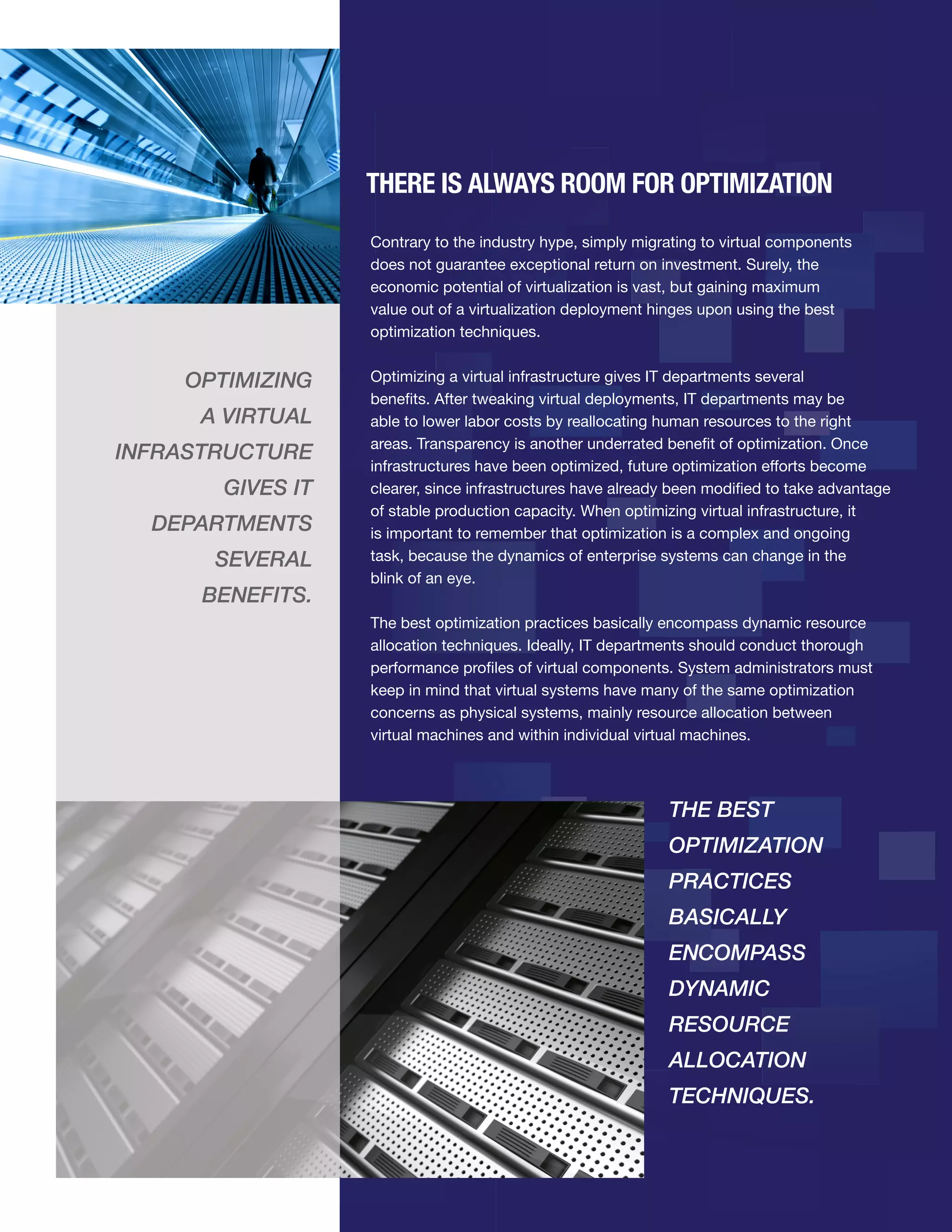 THERE IS ALWAYS ROOM FOR OPTIMIZATION
Contrary to the industry hype, simply migrating to virtual components
does not guarantee exceptional return on investment. Surely, the
economic potential of virtualization is vast, but gaining maximum
value out of a virtualization deployment hinges upon using the best
optimization techniques.

OPTIMIZING
A VIRTUAL
INFRASTRUCTURE
GIVES IT
DEPARTMENTS
SEVERAL
BENEFITS.

Optimizing a virtual infrastructure gives IT departments several
benefits. After tweaking virtual deployments, IT departments may be
able to lower labor costs by reallocating human resources to the right
areas. Transparency is another underrated benefit of optimization. Once
infrastructures have been optimized, future optimization efforts become
clearer, since infrastructures have already been modified to take advantage
of stable production capacity. When optimizing virtual infrastructure, it
is important to remember that optimization is a complex and ongoing
task, because the dynamics of enterprise systems can change in the
blink of an eye.
The best optimization practices basically encompass dynamic resource
allocation techniques. Ideally, IT departments should conduct thorough
performance profiles of virtual components. System administrators must
keep in mind that virtual systems have many of the same optimization
concerns as physical systems, mainly resource allocation between
virtual machines and within individual virtual machines.

THE BEST
OPTIMIZATION
PRACTICES
BASICALLY
ENCOMPASS
DYNAMIC
RESOURCE
ALLOCATION
TECHNIQUES.

 