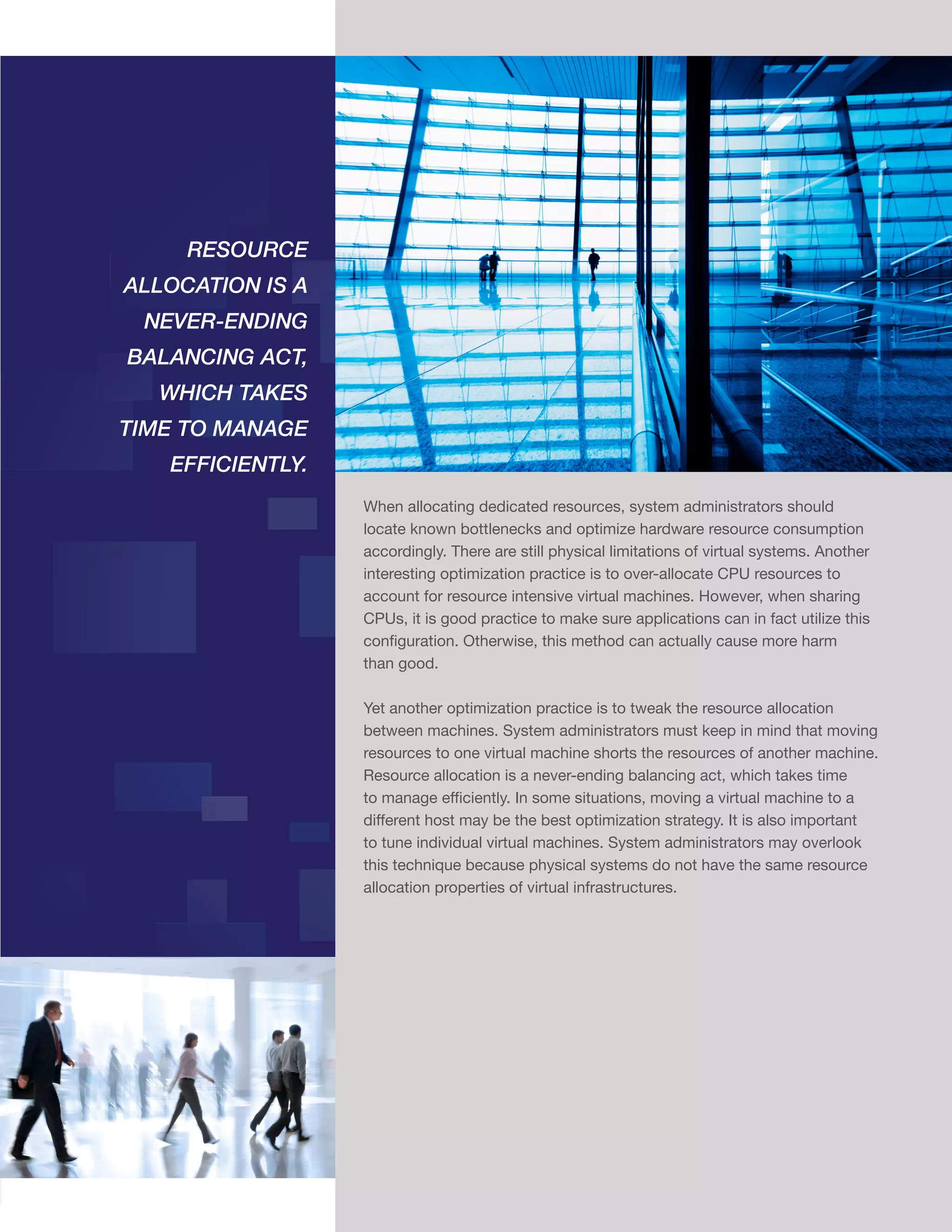 RESOURCE
ALLOCATION IS A
NEVER-ENDING
BALANCING ACT,
WHICH TAKES
TIME TO MANAGE
EFFICIENTLY.
When allocating dedicated resources, system administrators should
locate known bottlenecks and optimize hardware resource consumption
accordingly. There are still physical limitations of virtual systems. Another
interesting optimization practice is to over-allocate CPU resources to
account for resource intensive virtual machines. However, when sharing
CPUs, it is good practice to make sure applications can in fact utilize this
configuration. Otherwise, this method can actually cause more harm
than good.
Yet another optimization practice is to tweak the resource allocation
between machines. System administrators must keep in mind that moving
resources to one virtual machine shorts the resources of another machine.
Resource allocation is a never-ending balancing act, which takes time
to manage efficiently. In some situations, moving a virtual machine to a
different host may be the best optimization strategy. It is also important
to tune individual virtual machines. System administrators may overlook
this technique because physical systems do not have the same resource
allocation properties of virtual infrastructures.

10
EFFI

 