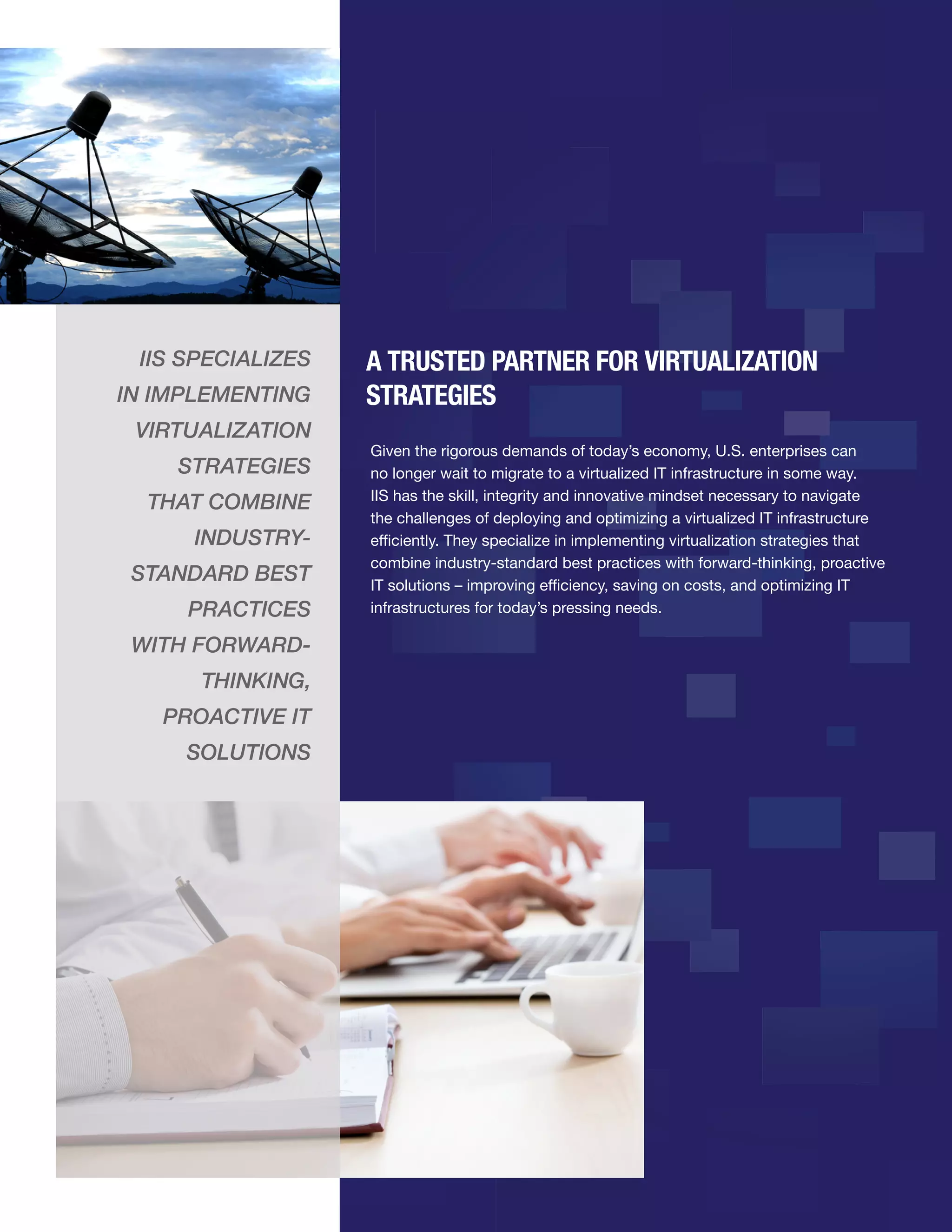 IIS SPECIALIZES
IN IMPLEMENTING
VIRTUALIZATION
STRATEGIES
THAT COMBINE
INDUSTRYSTANDARD BEST
PRACTICES
WITH FORWARDTHINKING,
PROACTIVE IT
SOLUTIONS

A TRUSTED PARTNER FOR VIRTUALIZATION
STRATEGIES
Given the rigorous demands of today’s economy, U.S. enterprises can
no longer wait to migrate to a virtualized IT infrastructure in some way.
IIS has the skill, integrity and innovative mindset necessary to navigate
the challenges of deploying and optimizing a virtualized IT infrastructure
efficiently. They specialize in implementing virtualization strategies that
combine industry-standard best practices with forward-thinking, proactive
IT solutions – improving efficiency, saving on costs, and optimizing IT
infrastructures for today’s pressing needs.

 