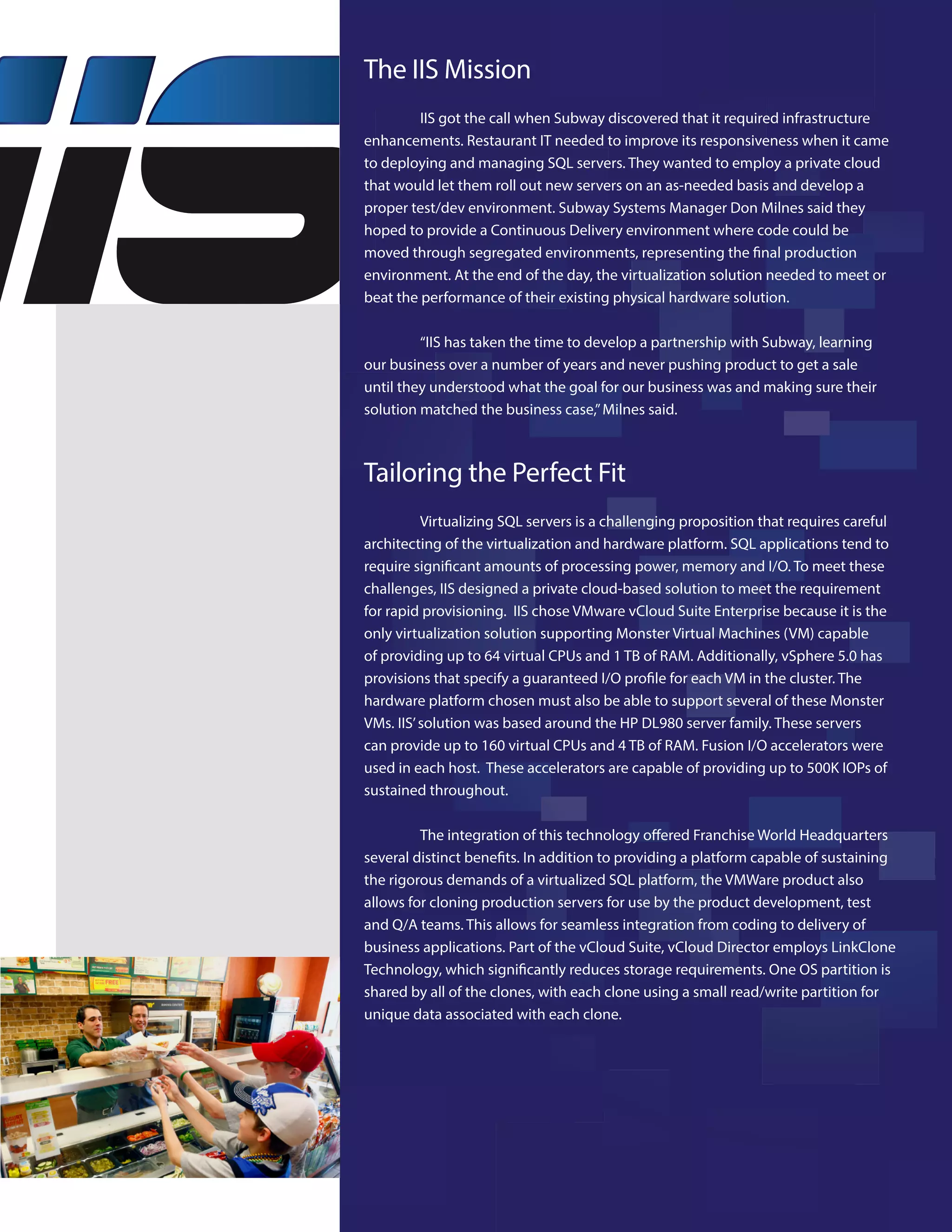 The IIS Mission
IIS got the call when Subway discovered that it required infrastructure
enhancements. Restaurant IT needed to improve its responsiveness when it came
to deploying and managing SQL servers. They wanted to employ a private cloud
that would let them roll out new servers on an as-needed basis and develop a
proper test/dev environment. Subway Systems Manager Don Milnes said they
hoped to provide a Continuous Delivery environment where code could be
moved through segregated environments, representing the final production
environment. At the end of the day, the virtualization solution needed to meet or
beat the performance of their existing physical hardware solution.
“IIS has taken the time to develop a partnership with Subway, learning
our business over a number of years and never pushing product to get a sale
until they understood what the goal for our business was and making sure their
solution matched the business case,”Milnes said.
Tailoring the Perfect Fit
Virtualizing SQL servers is a challenging proposition that requires careful
architecting of the virtualization and hardware platform. SQL applications tend to
require significant amounts of processing power, memory and I/O. To meet these
challenges, IIS designed a private cloud-based solution to meet the requirement
for rapid provisioning. IIS chose VMware vCloud Suite Enterprise because it is the
only virtualization solution supporting Monster Virtual Machines (VM) capable
of providing up to 64 virtual CPUs and 1 TB of RAM. Additionally, vSphere 5.0 has
provisions that specify a guaranteed I/O profile for each VM in the cluster. The
hardware platform chosen must also be able to support several of these Monster
VMs. IIS’solution was based around the HP DL980 server family. These servers
can provide up to 160 virtual CPUs and 4 TB of RAM. Fusion I/O accelerators were
used in each host. These accelerators are capable of providing up to 500K IOPs of
sustained throughout.
The integration of this technology offered Franchise World Headquarters
several distinct benefits. In addition to providing a platform capable of sustaining
the rigorous demands of a virtualized SQL platform, the VMWare product also
allows for cloning production servers for use by the product development, test
and Q/A teams. This allows for seamless integration from coding to delivery of
business applications. Part of the vCloud Suite, vCloud Director employs LinkClone
Technology, which significantly reduces storage requirements. One OS partition is
shared by all of the clones, with each clone using a small read/write partition for
unique data associated with each clone.
 