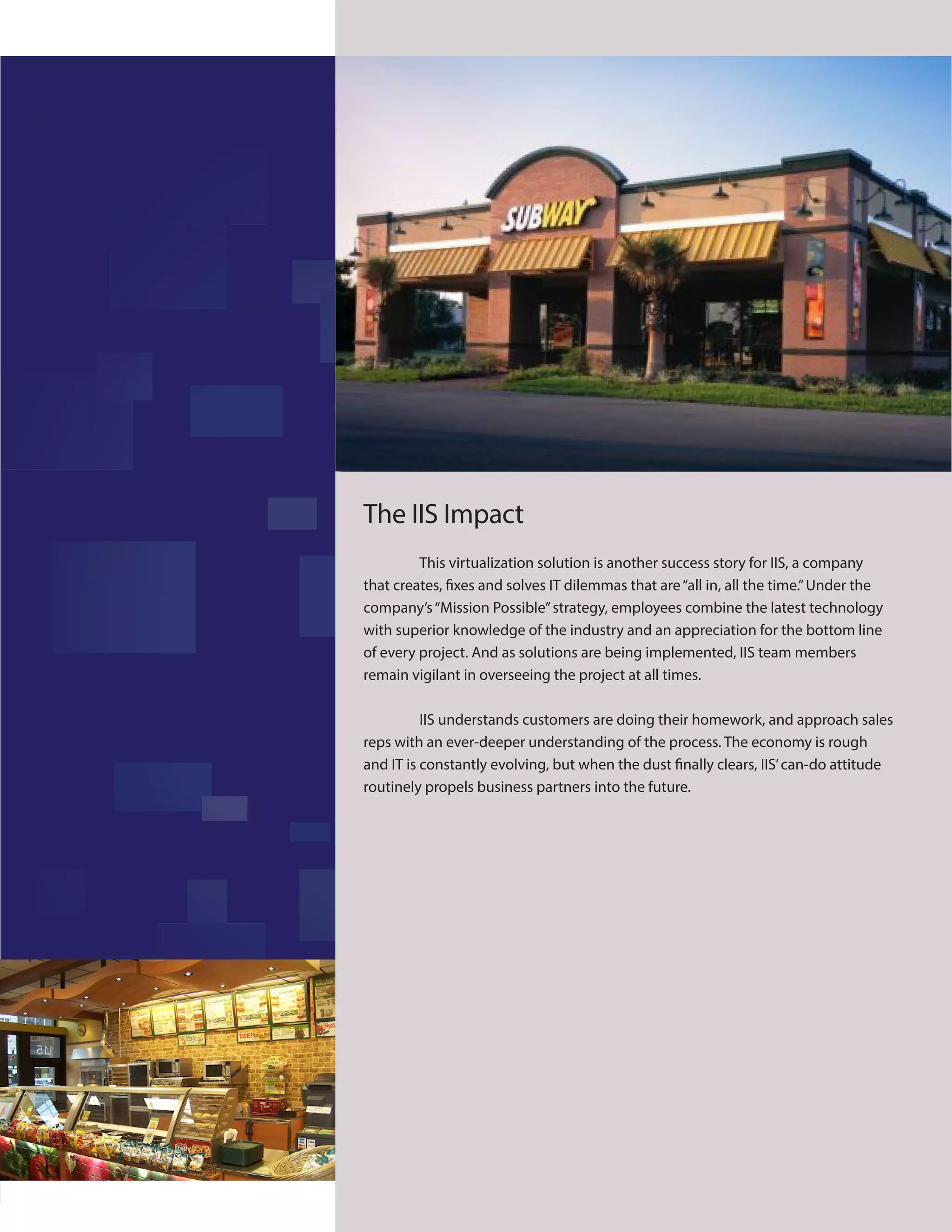 10
EFFI
The IIS Impact
This virtualization solution is another success story for IIS, a company
that creates, fixes and solves IT dilemmas that are“all in, all the time.”Under the
company’s“Mission Possible”strategy, employees combine the latest technology
with superior knowledge of the industry and an appreciation for the bottom line
of every project. And as solutions are being implemented, IIS team members
remain vigilant in overseeing the project at all times.
IIS understands customers are doing their homework, and approach sales
reps with an ever-deeper understanding of the process. The economy is rough
and IT is constantly evolving, but when the dust finally clears, IIS’can-do attitude
routinely propels business partners into the future.
 