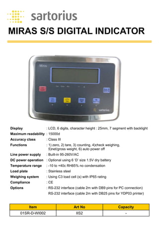 MIRAS S/S DIGITAL INDICATOR
Item Art No Capacity
01SR-D-WI002 IIS2 -
Display : LCD, 6 digits, character height : 25mm, 7 segment with backlight
Maximum readability : 15000d
Accuracy class : Class III
Functions : 1) zero, 2) tare, 3) counting, 4)check weighing,
5)net/gross weight, 6) auto power off
Line power supply : Built-in 95-260V/AC
DC power operation : Optional using 6 ‘D’ size 1.5V dry battery
Temperature range : -10 to +40c RH85% no condensation
Load plate : Stainless steel
Weighing system : Using C3 load cell (s) with IP65 rating
Compliance : CE
Options : RS-232 interface (cable 2m with DB9 pins for PC connection)
RS-232 interface (cable 2m with DB25 pins for YDP03 printer)
 