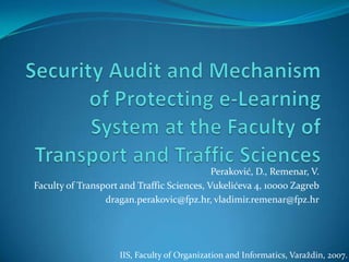 Security Audit and Mechanism of Protecting e-Learning System at the Faculty of Transport and Traffic Sciences Peraković, D., Remenar, V. Faculty of Transport and Traffic Sciences, Vukelićeva 4, 10000 Zagreb dragan.perakovic@fpz.hr, vladimir.remenar@fpz.hr IIS, Faculty of Organization and Informatics, Varaždin, 2007. 