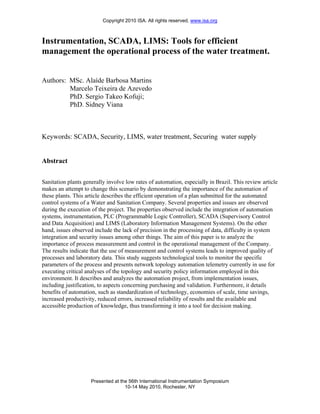 Copyright 2010 ISA. All rights reserved. www.isa.org



Instrumentation, SCADA, LIMS: Tools for efficient
management the operational process of the water treatment.


Authors: MSc. Alaíde Barbosa Martins
         Marcelo Teixeira de Azevedo
         PhD. Sergio Takeo Kofuji;
         PhD. Sidney Viana



Keywords: SCADA, Security, LIMS, water treatment, Securing water supply


Abstract


Sanitation plants generally involve low rates of automation, especially in Brazil. This review article
makes an attempt to change this scenario by demonstrating the importance of the automation of
these plants. This article describes the efficient operation of a plan submitted for the automated
control systems of a Water and Sanitation Company. Several properties and issues are observed
during the execution of the project. The properties observed include the integration of automation
systems, instrumentation, PLC (Programmable Logic Controller), SCADA (Supervisory Control
and Data Acquisition) and LIMS (Laboratory Information Management Systems). On the other
hand, issues observed include the lack of precision in the processing of data, difficulty in system
integration and security issues among other things. The aim of this paper is to analyze the
importance of process measurement and control in the operational management of the Company.
The results indicate that the use of measurement and control systems leads to improved quality of
processes and laboratory data. This study suggests technological tools to monitor the specific
parameters of the process and presents network topology automation telemetry currently in use for
executing critical analyses of the topology and security policy information employed in this
environment. It describes and analyzes the automation project, from implementation issues,
including justification, to aspects concerning purchasing and validation. Furthermore, it details
benefits of automation, such as standardization of technology, economies of scale, time savings,
increased productivity, reduced errors, increased reliability of results and the available and
accessible production of knowledge, thus transforming it into a tool for decision making.




                     Presented at the 56th International Instrumentation Symposium
                                    10-14 May 2010, Rochester, NY
 