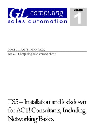 CONSULTANTS INFO PACK
For GL Computing resellers and clients
IIS5–Installationandlockdown
forACT!Consultants,Including
NetworkingBasics.
Volume
1
 