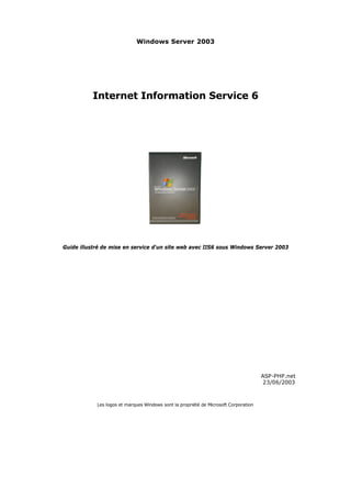 Windows Server 2003




          Internet Information Service 6




Guide illustré de mise en service d'un site web avec IIS6 sous Windows Server 2003




                                                                                      ASP-PHP.net
                                                                                      23/06/2003



            Les logos et marques Windows sont la propriété de Microsoft Corporation
 