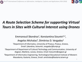 The 9th International Conference on Information, Intelligence, Systems and Applications (IISA 2018)
A Route Selection Scheme for supporting Virtual
Tours in Sites with Cultural Interest using Drones
Emmanouil Skondras1, Konstantina Siountri1,2,
Angelos Michalas3, Dimitrios D. Vergados1
1Department of Informatics, University of Piraeus, Piraeus, Greece,
Email: {skondras, ksiountri, vergados}@unipi.gr
2Department of Department of Cultural Technology and Communication, University of
Aegean, Mytilene, Lesvos, Greece, Email: ksiountri@aegean.gr
3Department of Informatics Engineering, Technological Educational Institute of Western
Macedonia, Kastoria, Greece, Email: amichalas@kastoria.teiwm.gr
1
 