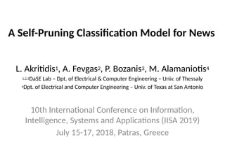 A Self-Pruning Classification Model for News
L. Akritidis1, A. Fevgas2, P. Bozanis3, M. Alamaniotis4
1,2,3DaSE Lab – Dpt. of Electrical & Computer Engineering – Univ. of Thessaly
4Dpt. of Electrical and Computer Engineering – Univ. of Texas at San Antonio
10th International Conference on Information,
Intelligence, Systems and Applications (IISA 2019)
July 15-17, 2018, Patras, Greece
 