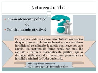 Natureza Jurídica
 Eminentemente político
ou
 Político-administrativo?
Min. Sepúlveda Pertence.
HC n° 70.033 – DF. Fernando Collor
De qualquer sorte, insista-se, não obstante convencido
de que o processo de impeachment é um mecanismo
jurisdicional de aplicação de sanção punitiva, e, sob esse
ângulo, um instituto de forma penal, não mais lhe
contesto a natureza essencialmente política, que o
distingue nitidamente dos mecanismos processuais da
jurisdição criminal do Poder Judiciário.
 