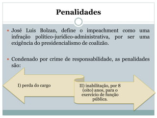 Penalidades
 José Luis Bolzan, define o impeachment como uma
infração político-jurídico-administrativa, por ser uma
exigência do presidencialismo de coalizão.
 Condenado por crime de responsabilidade, as penalidades
são:
I) perda do cargo II) inabilitação, por 8
(oito) anos, para o
exercício de função
pública.
 
