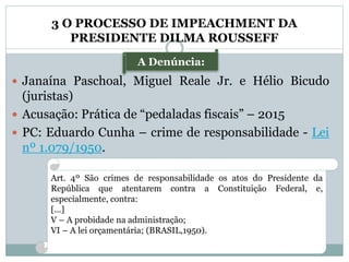 A Denúncia:
3 O PROCESSO DE IMPEACHMENT DA
PRESIDENTE DILMA ROUSSEFF
 Janaína Paschoal, Miguel Reale Jr. e Hélio Bicudo
(juristas)
 Acusação: Prática de “pedaladas fiscais” – 2015
 PC: Eduardo Cunha – crime de responsabilidade - Lei
nº 1.079/1950.
Art. 4º São crimes de responsabilidade os atos do Presidente da
República que atentarem contra a Constituição Federal, e,
especialmente, contra:
[...]
V – A probidade na administração;
VI – A lei orçamentária; (BRASIL,1950).
 