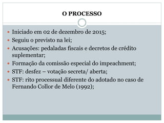O PROCESSO
 Iniciado em 02 de dezembro de 2015;
 Seguiu o previsto na lei;
 Acusações: pedaladas fiscais e decretos de crédito
suplementar;
 Formação da comissão especial do impeachment;
 STF: desfez – votação secreta/ aberta;
 STF: rito processual diferente do adotado no caso de
Fernando Collor de Melo (1992);
 