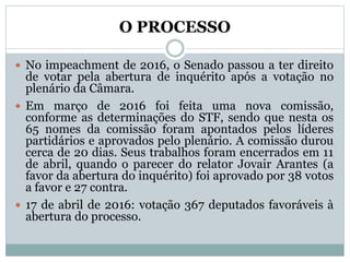O PROCESSO
 No impeachment de 2016, o Senado passou a ter direito
de votar pela abertura de inquérito após a votação no
plenário da Câmara.
 Em março de 2016 foi feita uma nova comissão,
conforme as determinações do STF, sendo que nesta os
65 nomes da comissão foram apontados pelos líderes
partidários e aprovados pelo plenário. A comissão durou
cerca de 20 dias. Seus trabalhos foram encerrados em 11
de abril, quando o parecer do relator Jovair Arantes (a
favor da abertura do inquérito) foi aprovado por 38 votos
a favor e 27 contra.
 17 de abril de 2016: votação 367 deputados favoráveis à
abertura do processo.
 