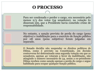 O PROCESSO
Para ser condenada e perder o cargo, era necessário pelo
menos 2/3 dos votos (54 senadores), na votação 61
disseram sim, que a Presidente havia cometido crime de
responsabilidade.
No entanto, a sanção prevista de perda do cargo (pena
objetiva) e inabilitação para o exercício de função pública
por 08 anos (pena subjetiva) foram julgadas em
separado.
O Senado decidiu não suspender os direitos políticos de
Dilma, como é previsto na Constituição, em decisão
controversa foi determinada uma segunda votação em que os
senadores, apenas 42 votaram a favor da inabilitação, não
atingindo o número necessário de 54, assim a ex-presidente
Dilma recebeu como sanção apenas a perda do cargo e segue
habilitada para ocupar qualquer função pública.
 