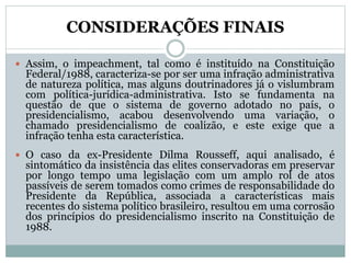 CONSIDERAÇÕES FINAIS
 Assim, o impeachment, tal como é instituído na Constituição
Federal/1988, caracteriza-se por ser uma infração administrativa
de natureza política, mas alguns doutrinadores já o vislumbram
com política-jurídica-administrativa. Isto se fundamenta na
questão de que o sistema de governo adotado no país, o
presidencialismo, acabou desenvolvendo uma variação, o
chamado presidencialismo de coalizão, e este exige que a
infração tenha esta característica.
 O caso da ex-Presidente Dilma Rousseff, aqui analisado, é
sintomático da insistência das elites conservadoras em preservar
por longo tempo uma legislação com um amplo rol de atos
passíveis de serem tomados como crimes de responsabilidade do
Presidente da República, associada a características mais
recentes do sistema político brasileiro, resultou em uma corrosão
dos princípios do presidencialismo inscrito na Constituição de
1988.
 