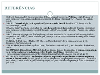 REFERÊNCIAS
 BLUME, Bruno André. Impeachment de Dilma: uma retrospectiva. Politize, 2016. Disponível
em: <http://www.politize.com.br/impeachment-de-dilma-retrospectiva/>. Acesso em: 14 jun.
2018.
 BRASIL. Constituição da República Federativa do Brasil. Brasília: STF, Secretaria de
Documentação, 2016.
 BRASIL. Lei nº 1.079, de 10 de abril de 1950. Lex: coleção de Leis do Brasil, Brasília. Disponível
em: <http://www.trtsp.jus.br/geral/tribunal2/LEGIS/Leis/10028_00.htm>. Acesso em: 14 jun.
2018.
 BRAZ, Marcelo. O golpe nas ilusões democráticas e a ascensão do conservadorismo reacionário.
Disponível em: <http://www.scielo.br/pdf/sssoc/n128/0101-6628-sssoc-128-0085.pdf>. Acesso
em: 14 jul. 2018.
 CUNHA JR. Dirley da; NOVELINO, Marcelo. Constituição Federal para concursos. 5. ed.
Salvador: JusPodivn, 2014.
 FERNANDES, Bernardo Gonçalves. Curso de direito constitucional. 9. ed. Salvador: JusPodivm,
2017.
 NORMANHA, Flávia Simão; MOURA, Rodrigo Crusoé Loures de Almeida. O impeachment em
seu contexto histórico, fundamentos legais e políticos. Disponível em:
<http://minascongressos.com.br/direitoconstitucional/x9.pdf>. Acesso em: 16 jul. 2018.
 OUVERNEY, Assis Mafort. Reflexões sobre as regras do impedimento e seus impactos
sobre a democracia: Brasil, Estados Unidos e Inglaterra em perspectiva comparada. Disponível
em: <http://www.scielo.br/pdf/sdeb/v40nspe/0103-1104-sdeb-40-spe-0098.pdf>. Acesso em 17
jul. 2018.
 