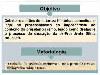 Metodologia
Objetivo
Debater questões de natureza histórica, conceitual e
legal no processamento do impeachment no
contexto do presidencialismo, tendo como destaque
o processo de cassação da ex-Presidente Dilma
Rousseff.
O trabalho foi realizado exclusivamente a partir de revisão
bibliográfica sobre o tema.
 