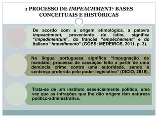 1 PROCESSO DE IMPEACHMENT: BASES
CONCEITUAIS E HISTÓRICAS
De acordo com a origem etimológica, a palavra
impeachment, proveniente do latim, significa
“impedimentum”, do francês “empêchement” e do
italiano “impedimento” (GÓES; MEDEIROS, 2011, p. 3).
Na língua portuguesa significa “impugnação de
mandato; processo de cassação feito a partir de uma
denúncia crime contra uma autoridade, sendo a
sentença proferida pelo poder legislativo” (DICIO, 2018).
Trata-se de um instituto essencialmente político, uma
vez que as infrações que lhe dão origem têm natureza
político-administrativa.
 