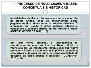 1 PROCESSO DE IMPEACHMENT: BASES
CONCEITUAIS E HISTÓRICAS
Modalidades similar ao impeachment teriam ocorrido
na Roma Antiga, onde os responsáveis pelos
julgamentos dos crimes eram os próprios cidadãos. O
criminoso era levado à praça pública, julgado e
condenado a castigos físicos ou até mesmo a morte
(GÓES E MEDEIROS 2011, p. 6).
Em “sua forma original”, o impeachment foi
preceituado durante séculos no Reino Unido e
“consistia em um mecanismo institucional que visava
proteger o Estado e a administração pública de práticas
comissivas e dolosas de crime de responsabilidade de
gestores da coisa pública e políticos” (OUVERNEY,
2016, p. 6).
 