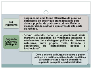 • surgiu como uma forma alternativa de punir os
detentores do poder que eram acusados pelo
clamor popular de praticarem crimes. Poderia
alcançar desde súditos a ministros da alta corte
do reinado.
Na
Inglaterra
• “como estatuto penal, o impeachment abria
margens a escaladas de vinganças pessoais e
movimentos de sabotagem política de diversas
naturezas, entre grupos rivais, levando a
conjunturas de instabilidade política e
institucional”.
Segundo
Ouverney
(2016,p. 6)
Com o avanço da burguesia sobre o poder
político e a institucionalização de repúblicas
parlamentaristas a lógica criminal foi
superada pela político-administrativa.
 