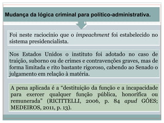Nos Estados Unidos o instituto foi adotado no caso de
traição, suborno ou de crimes e contravenções graves, mas de
forma limitada e rito bastante rigoroso, cabendo ao Senado o
julgamento em relação à matéria.
Foi neste raciocínio que o impeachment foi estabelecido no
sistema presidencialista.
Mudança da lógica criminal para político-administrativa.
A pena aplicada é a “destituição da função e a incapacidade
para exercer qualquer função pública, honorífica ou
remunerada” (RICITTELLI, 2006, p. 84 apud GÓES;
MEDEIROS, 2011, p. 13).
 