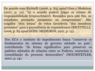 De acordo com Ricittelli (2006, p. 83) apud Góes e Medeiros
(2011, p. 12), “só o senado poderá julgar os crimes de
responsabilidade (impeachment). Reunidos para este fim, os
senadores prestarão juramento ou compromisso”. São
exigidos “dois terços” de votos favoráveis “dos membros
presentes” para a procedência do impeachment (RICITTELLI,
2006, p. 83 apud GÓES; MEDEIROS, 2011, p. 13).
Nos EUA o instituto do impedimento busca “conservar os
fundamentos do sistema de governo adotado no país”,
contribuindo “de forma significativa para preservar os
padrões adotados de relações entre os Poderes, essenciais à
consolidação do processo democrático” (HOCHSTETLER,
2007, p. 14).
 