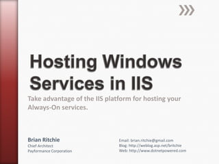 Hosting Windows Services in IIS Take advantage of the IIS platform for hosting your Always-On services. Brian Ritchie Chief ArchitectPayformance Corporation Email: brian.ritchie@gmail.com Blog: http://weblog.asp.net/britchie Web: http://www.dotnetpowered.com 