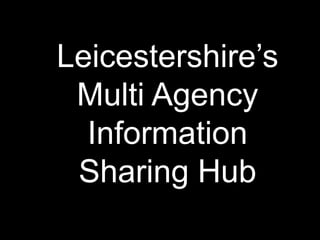 Leicestershire’s
 Multi Agency
  Information
 Sharing Hub
 
