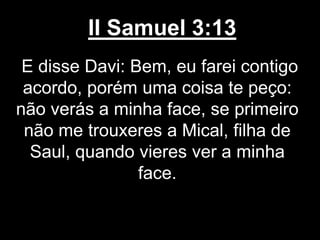 II Samuel 3:13
E disse Davi: Bem, eu farei contigo
acordo, porém uma coisa te peço:
não verás a minha face, se primeiro
não me trouxeres a Mical, filha de
Saul, quando vieres ver a minha
face.
 