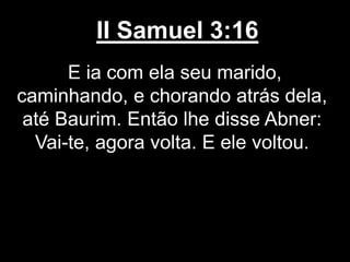 II Samuel 3:16
E ia com ela seu marido,
caminhando, e chorando atrás dela,
até Baurim. Então lhe disse Abner:
Vai-te, agora volta. E ele voltou.
 
